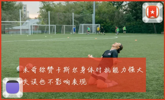 米奇称赞卡斯尔身体对抗能力强大失误也不影响表现