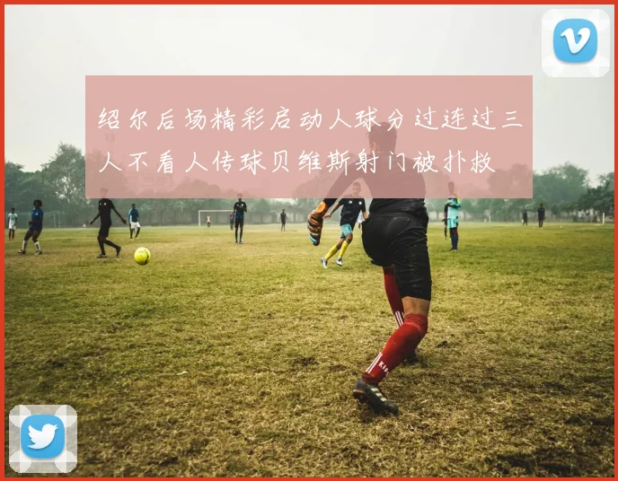 绍尔后场精彩启动人球分过连过三人不看人传球贝维斯射门被扑救